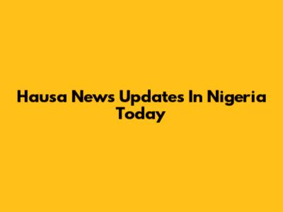 Hausa News Updates In Nigeria Today