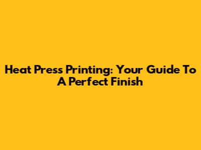Heat Press Printing: Your Guide To A Perfect Finish