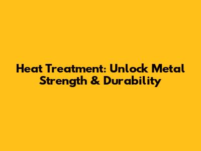 Heat Treatment: Unlock Metal Strength & Durability