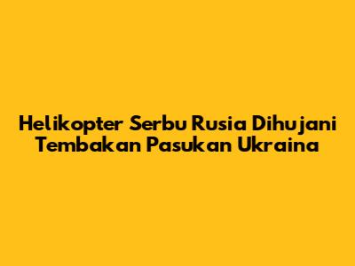 Helikopter Serbu Rusia Dihujani Tembakan Pasukan Ukraina