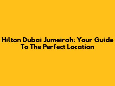 Hilton Dubai Jumeirah: Your Guide To The Perfect Location