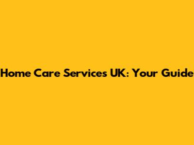 Home Care Services UK: Your Guide
