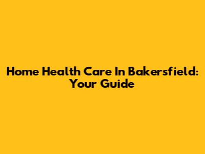 Home Health Care In Bakersfield: Your Guide