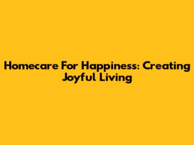 Homecare For Happiness: Creating Joyful Living