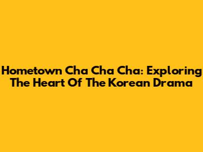 Hometown Cha Cha Cha: Exploring The Heart Of The Korean Drama