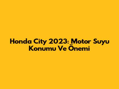 Honda City 2023: Motor Suyu Konumu Ve Önemi