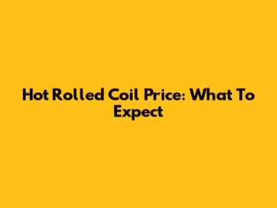 Hot Rolled Coil Price: What To Expect