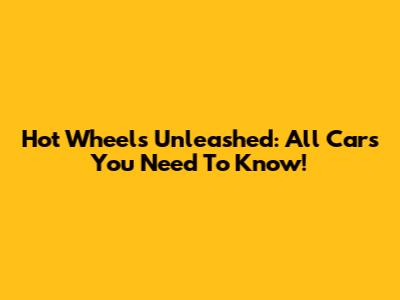 Hot Wheels Unleashed: All Cars You Need To Know!