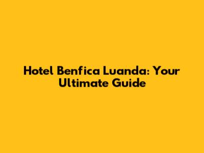 Hotel Benfica Luanda: Your Ultimate Guide