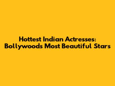 Hottest Indian Actresses: Bollywood's Most Beautiful Stars