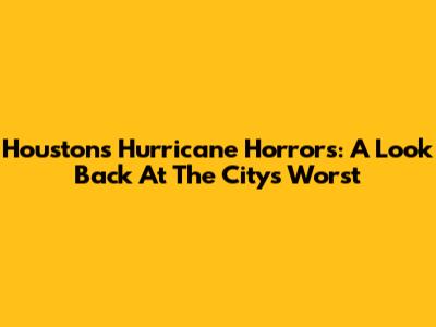 Houston's Hurricane Horrors: A Look Back At The City's Worst