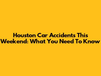 Houston Car Accidents This Weekend: What You Need To Know