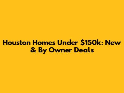 Houston Homes Under $150k: New & By Owner Deals