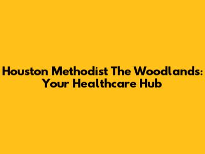 Houston Methodist The Woodlands: Your Healthcare Hub