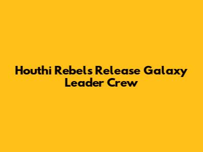 Houthi Rebels Release Galaxy Leader Crew