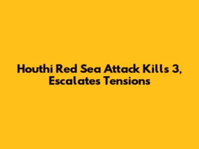 Houthi Red Sea Attack Kills 3, Escalates Tensions