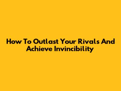 How To Outlast Your Rivals And Achieve Invincibility