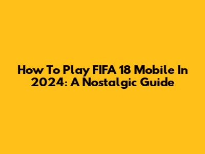 How To Play FIFA 18 Mobile In 2024: A Nostalgic Guide