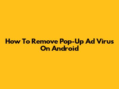 How To Remove Pop-Up Ad Virus On Android
