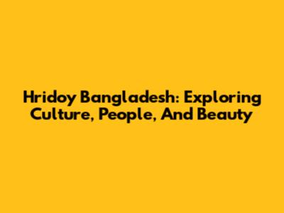 Hridoy Bangladesh: Exploring Culture, People, And Beauty