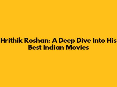 Hrithik Roshan: A Deep Dive Into His Best Indian Movies