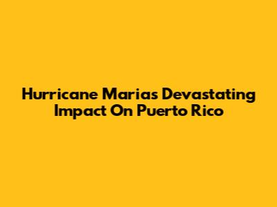 Hurricane Maria's Devastating Impact On Puerto Rico