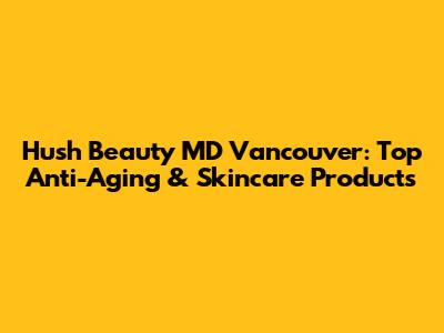 Hush Beauty MD Vancouver: Top Anti-Aging & Skincare Products