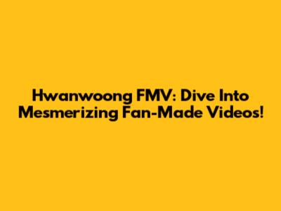 Hwanwoong FMV: Dive Into Mesmerizing Fan-Made Videos!