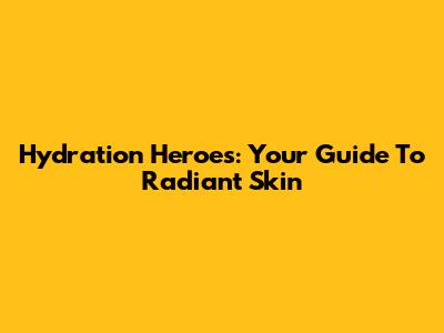 Hydration Heroes: Your Guide To Radiant Skin
