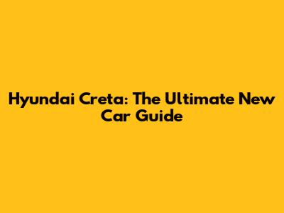 Hyundai Creta: The Ultimate New Car Guide
