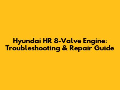 Hyundai HR 8-Valve Engine: Troubleshooting & Repair Guide