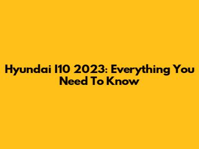 Hyundai I10 2023: Everything You Need To Know