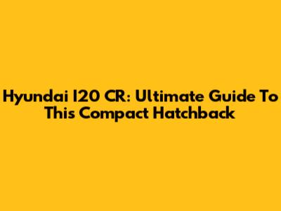 Hyundai I20 CR: Ultimate Guide To This Compact Hatchback