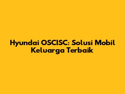 Hyundai OSCISC: Solusi Mobil Keluarga Terbaik