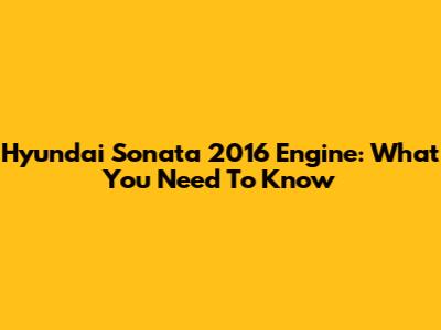 Hyundai Sonata 2016 Engine: What You Need To Know