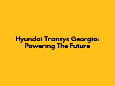 Hyundai Transys Georgia: Powering The Future