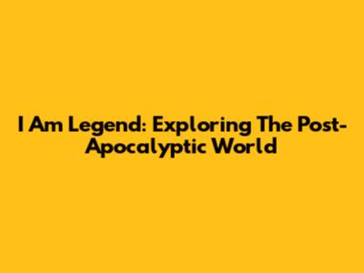 I Am Legend: Exploring The Post-Apocalyptic World