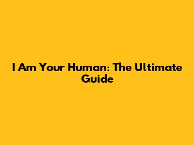 I Am Your Human: The Ultimate Guide