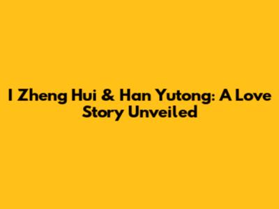 I Zheng Hui & Han Yutong: A Love Story Unveiled