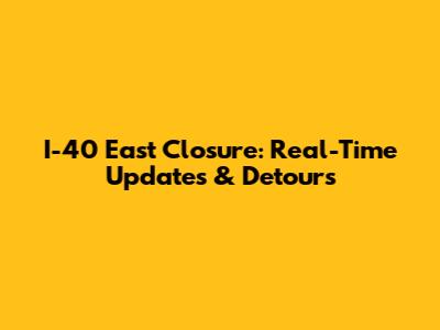 I-40 East Closure: Real-Time Updates & Detours