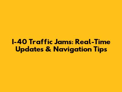 I-40 Traffic Jams: Real-Time Updates & Navigation Tips