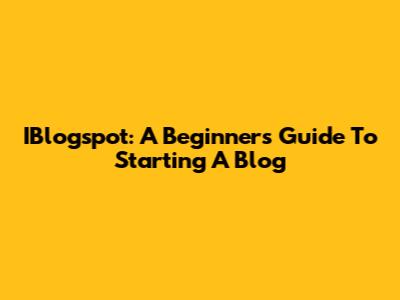 IBlogspot: A Beginner's Guide To Starting A Blog