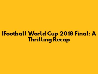 IFootball World Cup 2018 Final: A Thrilling Recap