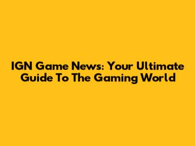 IGN Game News: Your Ultimate Guide To The Gaming World