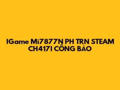 IGame Mi7877N PH TRN STEAM CH417I CÔNG BẢO