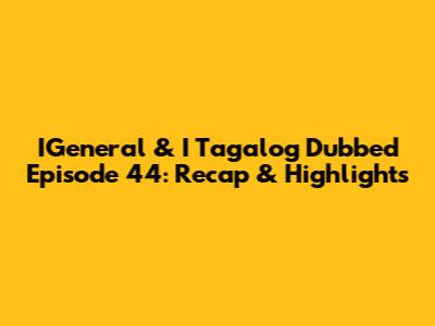 IGeneral & I Tagalog Dubbed Episode 44: Recap & Highlights