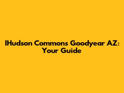 IHudson Commons Goodyear AZ: Your Guide