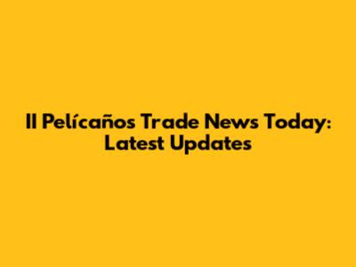 II Pelícaños Trade News Today: Latest Updates