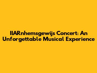 IIARnhemsgewijs Concert: An Unforgettable Musical Experience
