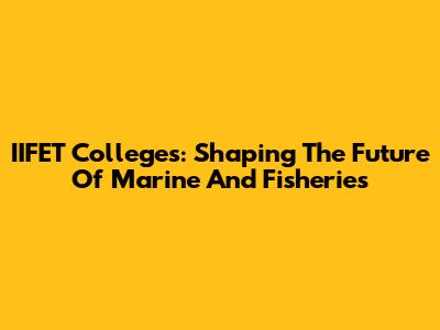 IIFET Colleges: Shaping The Future Of Marine And Fisheries
